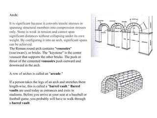 Arch: 
It is significant because it converts tensile stresses in 
spanning structural members into compression stresses 
only. Stone is weak in tension and cannot span 
significant distances without collapsing under its own 
weight. By configuring it into an arch, significant spans 
can be achieved. 
The Roman round arch contains "voussoirs" 
(voo/swars'), or bricks. The "keystone" is the center 
voussoir that supports the other bricks. The push or 
thrust of the cemented voussoirs push outward and 
downward in the arch. 
A row of arches is called an "arcade." 
If a person takes the legs of an arch and stretches them 
length-wise, this is called a "barrel vault." Barrel 
vaults are used today as entrances and exits in 
stadiums. Before you arrive at your seat at a baseball or 
football game, you probably will have to walk through 
a barrel vault. 
 