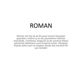 ROMAN
Roman, bir kişi ya da bir grup insanın başından
geçenleri, onların iç ve dış yaşantılarını belli bir
kronolojik, mantıksal, duygusal ya da sanatsal ilişkiyi
gözeterek öyküleyen uzun kurgusal anlatı. Hikayeye
kıyasla daha uzun ve olaydan ziyade kişi merkezli bir
yazı türüdür
 