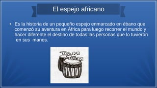 El espejo africano
● Es la historia de un pequeño espejo enmarcado en ébano que
comenzó su aventura en África para luego recorrer el mundo y
hacer diferente el destino de todas las personas que lo tuvieron
en sus manos.