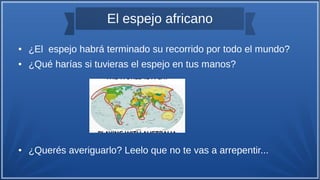El espejo africano
● ¿El espejo habrá terminado su recorrido por todo el mundo?
● ¿Qué harías si tuvieras el espejo en tus manos?
● ¿Querés averiguarlo? Leelo que no te vas a arrepentir...