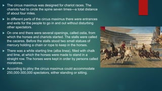  The circus maximus was designed for chariot races. The
chariots had to circle the spine seven times—a total distance
of about four miles.
 In different parts of the circus maximus there were entrances
and exits for the people to go in and out without disturbing
other spectators.
 On one end there were several openings, called ostia, from
which the horses and chariots started. The stalls were called
the caceres. Before the stalls stood two small statues of
mercury holding a chain or rope to keep in the horses.
 There was a white starting line (alba linea), filled with chalk
and lime, at which the horses were made to stand in a
straight row. The horses were kept in order by persons called
moratores.
 According to pliny the circus maximus could accommodate
250,000-300,000 spectators, either standing or sitting.
 