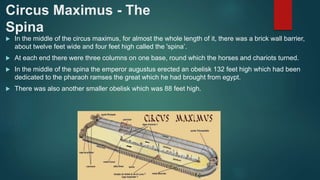 Circus Maximus - The
Spina
 In the middle of the circus maximus, for almost the whole length of it, there was a brick wall barrier,
about twelve feet wide and four feet high called the 'spina’.
 At each end there were three columns on one base, round which the horses and chariots turned.
 In the middle of the spina the emperor augustus erected an obelisk 132 feet high which had been
dedicated to the pharaoh ramses the great which he had brought from egypt.
 There was also another smaller obelisk which was 88 feet high.
 