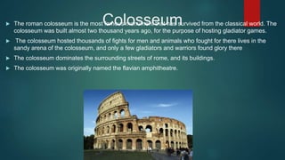 Colosseum The roman colosseum is the most famous monument that has survived from the classical world. The
colosseum was built almost two thousand years ago, for the purpose of hosting gladiator games.
 The colosseum hosted thousands of fights for men and animals who fought for there lives in the
sandy arena of the colosseum, and only a few gladiators and warriors found glory there
 The colosseum dominates the surrounding streets of rome, and its buildings.
 The colosseum was originally named the flavian amphitheatre.
 