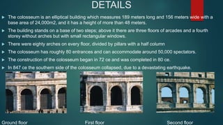 DETAILS
 The colosseum is an elliptical building which measures 189 meters long and 156 meters wide with a
base area of 24,000m2, and it has a height of more than 48 meters.
 The building stands on a base of two steps; above it there are three floors of arcades and a fourth
storey without arches but with small rectangular windows.
 There were eighty arches on every floor, divided by pillars with a half column
 The colosseum has roughly 80 entrances and can accommodate around 50,000 spectators.
 The construction of the colosseum began in 72 ce and was completed in 80 ce.
 In 847 ce the southern side of the colosseum collapsed, due to a devastating earthquake.
Ground floor First floor Second floor
 