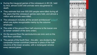  During the inaugural games of the colosseum in 80 CE, held
by titus, almost 9,000 wild animals were slaughtered to
death.
 They estimate that over 500,000 people were killed during all
the years that the colosseum games were held, and almost a
million wild animals were killed.
 The colosseum includes all the ancient architectural "orders",
which are styles recognizable mainly by the columns
employed.
 The order of the ground floor half columns is the tuscan one
(a roman variation of the doric order).
 On the second floor the semicolumns are ionic and on the
third floor corinthian.
 The panels of the fourth floor - the attic - are divided by flat
composite (roman-corinthian) lesenes in place of the half-
columns of the lower arcades, with a rectangular window
every second panel.
 