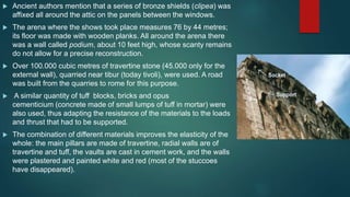  Ancient authors mention that a series of bronze shields (clipea) was
affixed all around the attic on the panels between the windows.
 The arena where the shows took place measures 76 by 44 metres;
its floor was made with wooden planks. All around the arena there
was a wall called podium, about 10 feet high, whose scanty remains
do not allow for a precise reconstruction.
 Over 100.000 cubic metres of travertine stone (45.000 only for the
external wall), quarried near tibur (today tivoli), were used. A road
was built from the quarries to rome for this purpose.
 A similar quantity of tuff blocks, bricks and opus
cementicium (concrete made of small lumps of tuff in mortar) were
also used, thus adapting the resistance of the materials to the loads
and thrust that had to be supported.
 The combination of different materials improves the elasticity of the
whole: the main pillars are made of travertine, radial walls are of
travertine and tuff, the vaults are cast in cement work, and the walls
were plastered and painted white and red (most of the stuccoes
have disappeared).
 