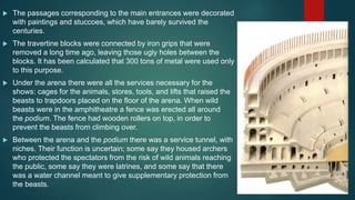  The passages corresponding to the main entrances were decorated
with paintings and stuccoes, which have barely survived the
centuries.
 The travertine blocks were connected by iron grips that were
removed a long time ago, leaving those ugly holes between the
blocks. It has been calculated that 300 tons of metal were used only
to this purpose.
 Under the arena there were all the services necessary for the
shows: cages for the animals, stores, tools, and lifts that raised the
beasts to trapdoors placed on the floor of the arena. When wild
beasts were in the amphitheatre a fence was erected all around
the podium. The fence had wooden rollers on top, in order to
prevent the beasts from climbing over.
 Between the arena and the podium there was a service tunnel, with
niches. Their function is uncertain; some say they housed archers
who protected the spectators from the risk of wild animals reaching
the public, some say they were latrines, and some say that there
was a water channel meant to give supplementary protection from
the beasts.
 