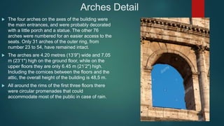 Arches Detail
 The four arches on the axes of the building were
the main entrances, and were probably decorated
with a little porch and a statue. The other 76
arches were numbered for an easier access to the
seats. Only 31 arches of the outer ring, from
number 23 to 54, have remained intact.
 The arches are 4.20 metres (13’9") wide and 7.05
m (23’1") high on the ground floor, while on the
upper floors they are only 6.45 m (21’2") high.
Including the cornices between the floors and the
attic, the overall height of the building is 48,5 m.
 All around the rims of the first three floors there
were circular promenades that could
accommodate most of the public in case of rain.
 