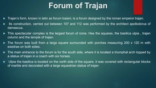 Forum of Trajan
 Trajan’s form, known in latin as forum traiani, is a forum designed by the roman emperor trajan.
 Its construction, carried out between 107 and 112 was performed by the architect apollodorus of
damascus.
 This spectacular complex is the largest forum of rome. Has the squares, the basilica ulpia , trajan
column and the temple of trajan.
 The forum was built from a large square surrounded with porches measuring 200 x 120 m with
exedrae on both sides.
 The main entrance to the forum is for the south side, where it is located a triumphal arch topped by
a statue of trajan in a coach with six horses.
 Ulpia the basilica is located on the north side of the square, it was covered with rectangular blocks
of marble and decorated with a large equestrian statue of trajan
 