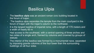 Basilica Ulpia
• The basilica ulpia was an ancient roman civic building located in
the forum of trajan.
• The basilica ulpia separates the temple from the main courtyard in the
forum of trajan with the trajan's column to the northwest.
• It is the largest basilica of imperial rome, with a length of 170 meters and
a width of nearly 60 m
• Had access to the southeast, with a central opening of three arches and
two sides of a single arch, framed by columns and crowned by groups of
statues
• The interior of the basilica was formed by a monumental nave, separated
by imposing granite columns of the four lower than the surrounding
buildings on all four sides
 