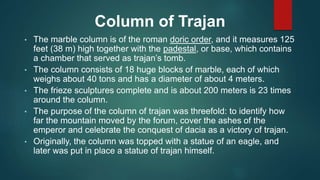 Column of Trajan
• The marble column is of the roman doric order, and it measures 125
feet (38 m) high together with the padestal, or base, which contains
a chamber that served as trajan’s tomb.
• The column consists of 18 huge blocks of marble, each of which
weighs about 40 tons and has a diameter of about 4 meters.
• The frieze sculptures complete and is about 200 meters is 23 times
around the column.
• The purpose of the column of trajan was threefold: to identify how
far the mountain moved by the forum, cover the ashes of the
emperor and celebrate the conquest of dacia as a victory of trajan.
• Originally, the column was topped with a statue of an eagle, and
later was put in place a statue of trajan himself.
 