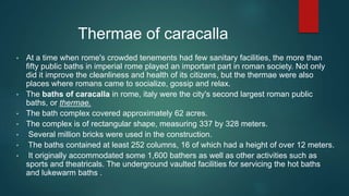 Thermae of caracalla
• At a time when rome's crowded tenements had few sanitary facilities, the more than
fifty public baths in imperial rome played an important part in roman society. Not only
did it improve the cleanliness and health of its citizens, but the thermae were also
places where romans came to socialize, gossip and relax.
• The baths of caracalla in rome, italy were the city's second largest roman public
baths, or thermae.
• The bath complex covered approximately 62 acres.
• The complex is of rectangular shape, measuring 337 by 328 meters.
• Several million bricks were used in the construction.
• The baths contained at least 252 columns, 16 of which had a height of over 12 meters.
• It originally accommodated some 1,600 bathers as well as other activities such as
sports and theatricals. The underground vaulted facilities for servicing the hot baths
and lukewarm baths .
 