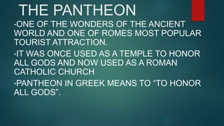 THE PANTHEON
•ONE OF THE WONDERS OF THE ANCIENT
WORLD AND ONE OF ROMES MOST POPULAR
TOURIST ATTRACTION.
•IT WAS ONCE USED AS A TEMPLE TO HONOR
ALL GODS AND NOW USED AS A ROMAN
CATHOLIC CHURCH
•PANTHEON IN GREEK MEANS TO “TO HONOR
ALL GODS”.
 