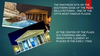 THE PANTHEON SITS ON THE
SOUTHERN EDGE OF THE PIZZA
DELLA ROTONDA , ONE OF THE
CITYS MOST FAMOUS PLAZAS.
AT THE CENTER OF THE PLAZA
IS A TOWERING ABELISK,
WHICH POPE CLEMENT X1
PLACED IN THE EARLY 1700S.
 