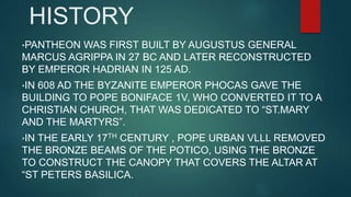 HISTORY
•PANTHEON WAS FIRST BUILT BY AUGUSTUS GENERAL
MARCUS AGRIPPA IN 27 BC AND LATER RECONSTRUCTED
BY EMPEROR HADRIAN IN 125 AD.
•IN 608 AD THE BYZANITE EMPEROR PHOCAS GAVE THE
BUILDING TO POPE BONIFACE 1V, WHO CONVERTED IT TO A
CHRISTIAN CHURCH, THAT WAS DEDICATED TO “ST.MARY
AND THE MARTYRS”.
•IN THE EARLY 17TH CENTURY , POPE URBAN VLLL REMOVED
THE BRONZE BEAMS OF THE POTICO, USING THE BRONZE
TO CONSTRUCT THE CANOPY THAT COVERS THE ALTAR AT
“ST PETERS BASILICA.
 