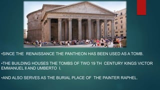 •SINCE THE RENAISSANCE THE PANTHEON HAS BEEN USED AS A TOMB.
•THE BUILDING HOUSES THE TOMBS OF TWO 19 TH CENTURY KINGS VICTOR
EMMANUEL ll AND UMBERTO l.
•AND ALSO SERVES AS THE BURIAL PLACE OF THE PAINTER RAPHEL.
 