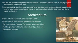 With this the citizens were graded into five classes , from these classes were in varying degrees
recruited the ranks of the army.
The most wealthy , the first class , were the most heavily armed , equipped like the greek hoplite
warrior with helmet , round shield , greaves and breastplate , all of bronze , and carrying a
spear and sword.
Architecture
Roman art was heavily influenced by GREEK ART.
In fact, many of the roman sculptures and architecture
Were just copies of greeks. The romans would take things
That the greeks would make or invent , and put their own
Spin or idea on them .
 