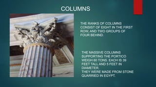 COLUMNS
THE RANKS OF COLUMNS
CONSIST OF EIGHT IN THE FIRST
ROW, AND TWO GROUPS OF
FOUR BEHIND.
THE MASSIVE COLUMNS
SUPPORTING THE PORTICO
WEIGH 60 TONS. EACH IS 39
FEET TALL AND 5 FEET IN
DIAMETER.
THEY WERE MADE FROM STONE
QUARRIED IN EGYPT.
 