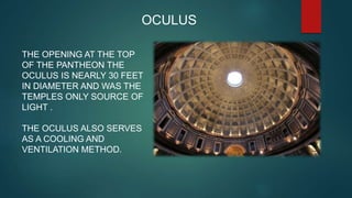 OCULUS
THE OPENING AT THE TOP
OF THE PANTHEON THE
OCULUS IS NEARLY 30 FEET
IN DIAMETER AND WAS THE
TEMPLES ONLY SOURCE OF
LIGHT .
THE OCULUS ALSO SERVES
AS A COOLING AND
VENTILATION METHOD.
 