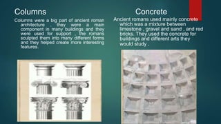 Columns
Columns were a big part of ancient roman
architecture . they were a main
component in many buildings and they
were used for support , the romans
sculpted them into many different forms
and they helped create more interesting
features.
Concrete
Ancient romans used mainly concrete
which was a mixture between
limestone , gravel and sand , and red
bricks. They used the concrete for
buildings and different arts they
would study .
 