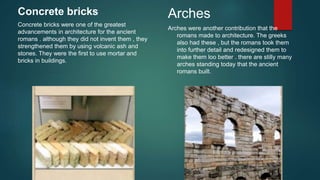 Concrete bricks
Concrete bricks were one of the greatest
advancements in architecture for the ancient
romans . although they did not invent them , they
strengthened them by using volcanic ash and
stones. They were the first to use mortar and
bricks in buildings.
Arches
Arches were another contribution that the
romans made to architecture. The greeks
also had these , but the romans took them
into further detail and redesigned them to
make them loo better . there are stilly many
arches standing today that the ancient
romans built.
 