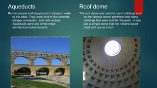 Aqueducts
Roman people built aqueducts to transport water
to the cities. They were kind of like concrete
bridges connected , built with arches.
Aqueducts were one of the major
architectural achievements.
Roof dome
The roof dome was used in many buildings such
as the famous roman pantheon and many
buildings that were built for the gods . it was
just a simple dome that the romans would
build and use as a roof .
 