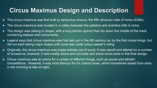 Circus Maximus Design and Description
 The circus maximus was first built by tarquinius priscus, the fifth etruscan ruler of rome c530bc.
 The circus maximus was located in a valley between the palatine and aventine hills in rome.
 The design was oblong in shape, with a long barrier (spina) that ran down the middle of the track
containing statues and monuments.
 Legend says that circus maximus was first laid out in the 6th century ce, by the first roman kings, but
did not start taking major shape until rome was under julius caesar's ruling.
 Originally, the circus maximus was made entirely out of wood. It was rebuilt and altered on a number
of occasions, however, it was mostly stone and concrete and some wood parts in the final design.
 Circus maximus was an arena for a variety of different things, such as sports and athletic
competitions. However, it was most famous for it's chariot races, which sometimes lasted from early
in the morning to late at night.
 