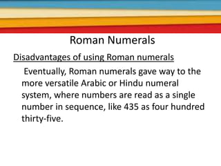 Roman Numerals
Disadvantages of using Roman numerals
Eventually, Roman numerals gave way to the
more versatile Arabic or Hindu numeral
system, where numbers are read as a single
number in sequence, like 435 as four hundred
thirty-five.
 