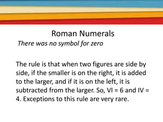 Roman Numerals
There was no symbol for zero
The rule is that when two figures are side by
side, if the smaller is on the right, it is added
to the larger, and if it is on the left, it is
subtracted from the larger. So, VI = 6 and IV =
4. Exceptions to this rule are very rare.
 