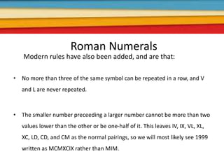Roman Numerals
Modern rules have also been added, and are that:
• No more than three of the same symbol can be repeated in a row, and V
and L are never repeated.
• The smaller number preceeding a larger number cannot be more than two
values lower than the other or be one-half of it. This leaves IV, IX, VL, XL,
XC, LD, CD, and CM as the normal pairings, so we will most likely see 1999
written as MCMXCIX rather than MIM.
 