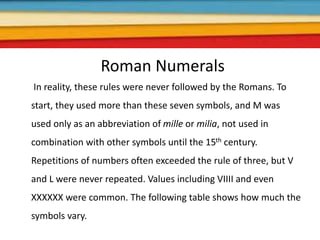 Roman Numerals
In reality, these rules were never followed by the Romans. To
start, they used more than these seven symbols, and M was
used only as an abbreviation of mille or milia, not used in
combination with other symbols until the 15th century.
Repetitions of numbers often exceeded the rule of three, but V
and L were never repeated. Values including VIIII and even
XXXXXX were common. The following table shows how much the
symbols vary.
 