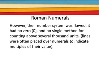 Roman Numerals
However, their number system was flawed, it
had no zero (0), and no single method for
counting above several thousand units, (lines
were often placed over numerals to indicate
multiples of their value).
 