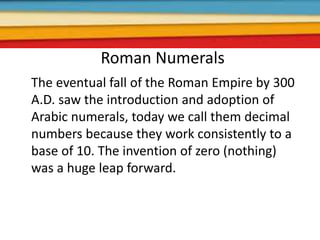 Roman Numerals
The eventual fall of the Roman Empire by 300
A.D. saw the introduction and adoption of
Arabic numerals, today we call them decimal
numbers because they work consistently to a
base of 10. The invention of zero (nothing)
was a huge leap forward.
 