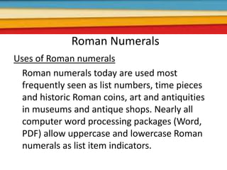 Roman Numerals
Uses of Roman numerals
Roman numerals today are used most
frequently seen as list numbers, time pieces
and historic Roman coins, art and antiquities
in museums and antique shops. Nearly all
computer word processing packages (Word,
PDF) allow uppercase and lowercase Roman
numerals as list item indicators.
 