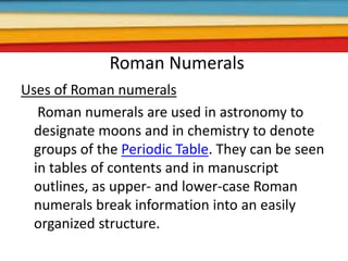 Roman Numerals
Uses of Roman numerals
Roman numerals are used in astronomy to
designate moons and in chemistry to denote
groups of the Periodic Table. They can be seen
in tables of contents and in manuscript
outlines, as upper- and lower-case Roman
numerals break information into an easily
organized structure.
 