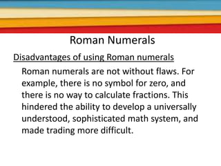 Roman Numerals
Disadvantages of using Roman numerals
Roman numerals are not without flaws. For
example, there is no symbol for zero, and
there is no way to calculate fractions. This
hindered the ability to develop a universally
understood, sophisticated math system, and
made trading more difficult.
 