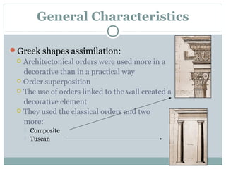 General Characteristics
Greek shapes assimilation:
 Architectonical orders were used more in a
decorative than in a practical way
 Order superposition
 The use of orders linked to the wall created a
decorative element
 They used the classical orders and two
more:
 Composite
 Tuscan
 