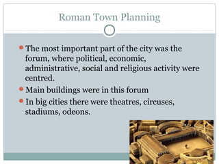 Roman Town Planning
The most important part of the city was the
forum, where political, economic,
administrative, social and religious activity were
centred.
Main buildings were in this forum
In big cities there were theatres, circuses,
stadiums, odeons.
 