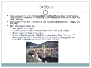Bridges
 Roman engineers were true masters building them, since constructions
were essential elements for reaching places and cities often situated at the
bank of rivers.
 This location was due to defensive and infrastructural reasons -supply and
drainage.
 They are characterised by:
 Not pointed arches.
 Constructions of ashlars masonry often with pad shape.
 Route of more than 5 m. wide.
 Route of horizontal or slightly combed surface "few curved".
 Rectangular pillars from their basis with lateral triangular or
circular cutwaters that end before the railings.
 
