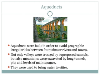 Aqueducts
Aqueducts were built in order to avoid geographic
irregularities between fountains or rivers and towns.
Not only valleys were crossed by superposed cannels,
but also mountains were excavated by long tunnels,
pits and levels of maintenance.
They were used to bring water to cities.
 