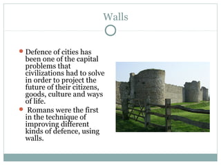 Walls
Defence of cities has
been one of the capital
problems that
civilizations had to solve
in order to project the
future of their citizens,
goods, culture and ways
of life.
 Romans were the first
in the technique of
improving different
kinds of defence, using
walls.
 