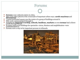 Forums
 Forums were cultural centres in cities.
 They were often placed at the crossroads of important urban ways: cardo maximus and
decumanus.
 A great porticated square was the centre of a group of buildings around it.
 They were communicated through it.
 Temples for Imperial worship, schools, basilicae, markets or even termae had a direct
access through forum.
 In many cases even buildings for spectacles -circus, theatres and amphitheatres- were
communicated so.
 Forums were a way in for important persons to tribunals.
 