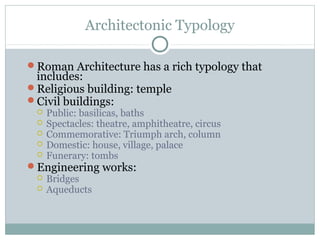 Architectonic Typology
Roman Architecture has a rich typology that
includes:
Religious building: temple
Civil buildings:
 Public: basilicas, baths
 Spectacles: theatre, amphitheatre, circus
 Commemorative: Triumph arch, column
 Domestic: house, village, palace
 Funerary: tombs
Engineering works:
 Bridges
 Aqueducts
 