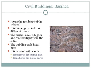 Civil Buildings: Basilica
It was the residence of the
tribunal
It is rectangular and has
different naves
The central nave is higher
and receives light from the
sides
The building ends in an
apse
It is covered with vaults
 Barrel over the central nave
 Edged over the lateral naves
 