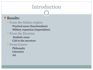 Introduction
Results:
 From the Italian origins:
 Practical sense (functionalism)
 Military expansion (imperialism)
 From the Etrurian
 Realistic sense
 Cult to the ancestors
 From Greece
 Philosophy
 Literature
 Art
 