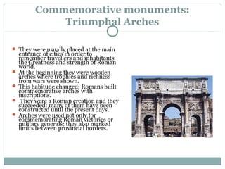 Commemorative monuments:
Triumphal Arches
 They were usually placed at the main
entrance of cities in order to
remember travellers and inhabitants
the Greatness and strength of Roman
world.
 At the beginning they were wooden
arches where trophies and richness
from wars were shown.
 This habitude changed: Romans built
commemorative arches with
inscriptions.
 They were a Roman creation and they
succeeded: many of them have been
constructed until the present days.
 Arches were used not only for
commemorating Roman victories or
military generals: they also marked
limits between provincial borders.
 