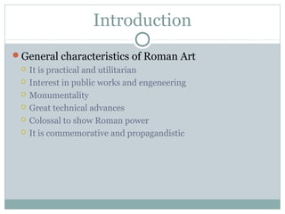 Introduction
General characteristics of Roman Art
 It is practical and utilitarian
 Interest in public works and engeneering
 Monumentality
 Great technical advances
 Colossal to show Roman power
 It is commemorative and propagandistic
 