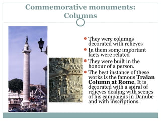 Commemorative monuments:
Columns
They were columns
decorated with relieves
In them some important
facts were related
They were built in the
honour of a person.
The best instance of these
works is the famous Traian
Column at Rome. It is
decorated with a spiral of
relieves dealing with scenes
of his campaigns in Danube
and with inscriptions.
 