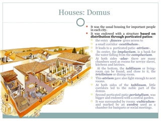 Houses: Domus
 It was the usual housing for important people
in each city.
 It was endowed with a structure based on
distribution through porticated patios:
 the entry -fauces- gives access to
 a small corridor -vestibulum-.
 It leads to a porticated patio -atrium-.
 Its center, the impluvium, is a bank for
the water falling from the compluvium.
 At both sides -alae- there are many
chambers used as rooms for service slaves,
kitchens and latrines.
 At the bottom, the tablinum or living-
room can be found, and close to it, the
triclinium or dining-room.
 This atrium gave also light enough to next
rooms.
 At both sides of the tablinum, little
corridors led to the noble part of the
domus.
 Second porticated patio peristylium, was
bigger and endowed with a central garden.
 It was surrounded by rooms -cubiculum-
and marked by an exedra used as a
chamber for banquets or social meetings.
 