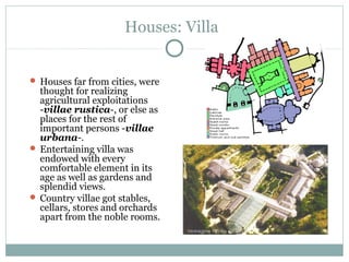 Houses: Villa
 Houses far from cities, were
thought for realizing
agricultural exploitations
-villae rustica-, or else as
places for the rest of
important persons -villae
urbana-.
 Entertaining villa was
endowed with every
comfortable element in its
age as well as gardens and
splendid views.
 Country villae got stables,
cellars, stores and orchards
apart from the noble rooms.
 